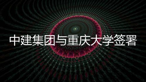略合署战庆大学签中建作协与重议集团