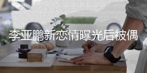 李亚恋情鹏新曝光松闲状着休态轻后被 穿偶遇