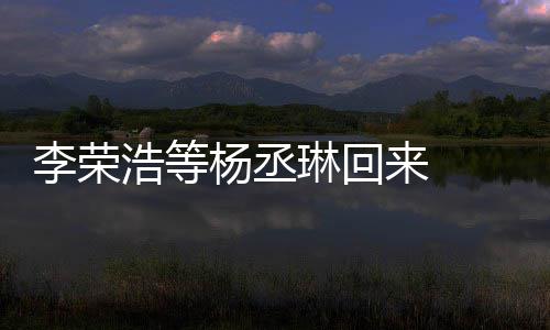 李荣琳回来 历程顾参文回心路浩等杨丞 杨丞琳发长加姐姐