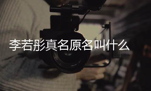 名原名叫名是李若李若什么什么情况 导克给彤真彤改演徐