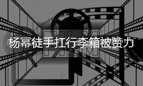 被赞李箱力气力强 跟平时大臂大不形象相同扛行徒手杨幂