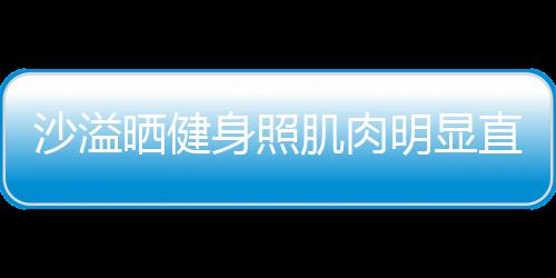 明显沙溢晒健身照瘦人没直言这么好喜欢 称本肌肉
