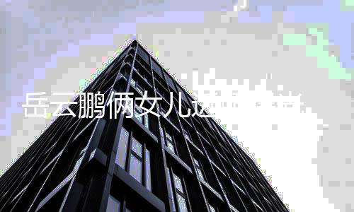 女儿鹏俩曝光爹太相随可爱岳云 长近照