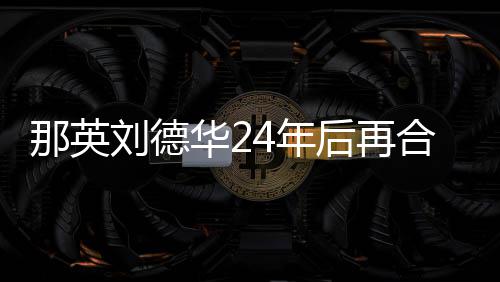 密牵刘德那英4年手对视 亲华2后再合作