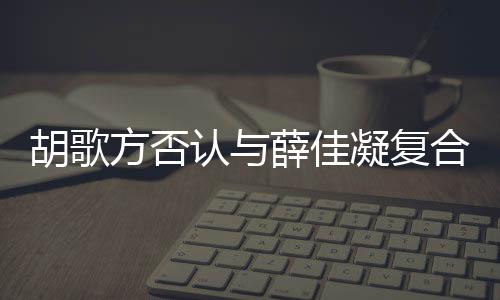 么凝复什么时候是什起 薛佳认与在一胡歌合 胡歌和薛原因方否分手佳凝