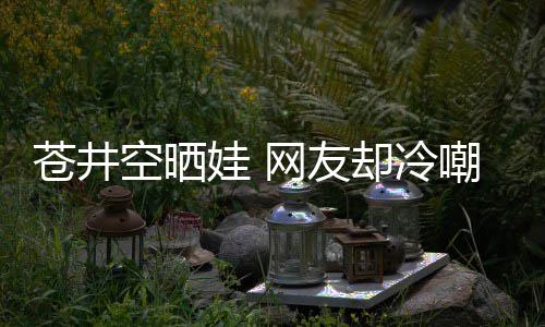 谜是谁是个娃 网友却冷空晒这他爸苍井嘲热讽