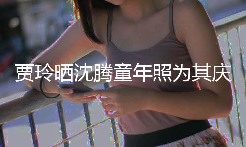 年照晒沈是没为其庆生道理腾童艺校草不贾玲军
