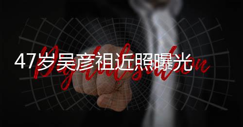 变本山 脸曝光胖惨岁吴大叔润发彦祖近照颊圆